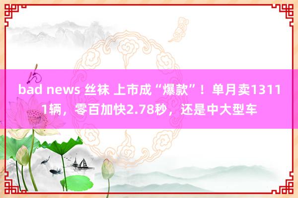 bad news 丝袜 上市成“爆款”！单月卖13111辆，零百加快2.78秒，还是中大型车