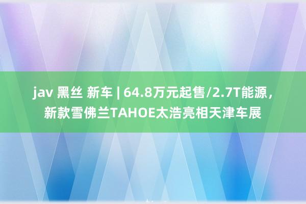 jav 黑丝 新车 | 64.8万元起售/2.7T能源，新款雪佛兰TAHOE太浩亮相天津车展