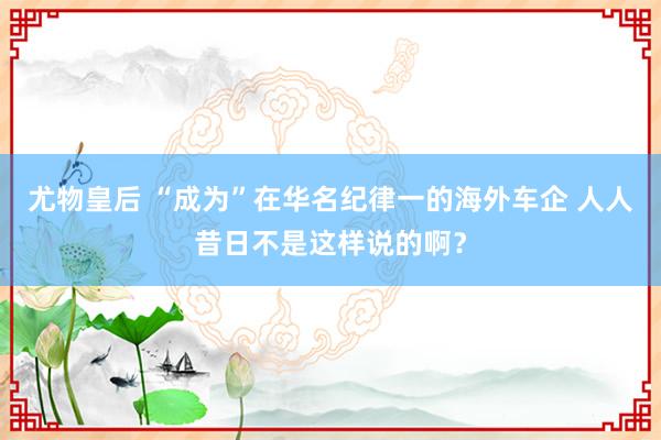 尤物皇后 “成为”在华名纪律一的海外车企 人人昔日不是这样说的啊？