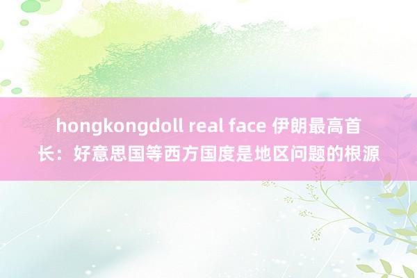 hongkongdoll real face 伊朗最高首长：好意思国等西方国度是地区问题的根源