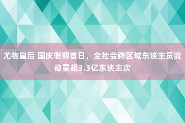 尤物皇后 国庆假期首日，全社会跨区域东谈主员流动量超3.3亿东谈主次