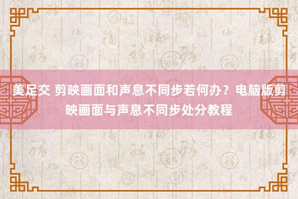 美足交 剪映画面和声息不同步若何办？电脑版剪映画面与声息不同步处分教程