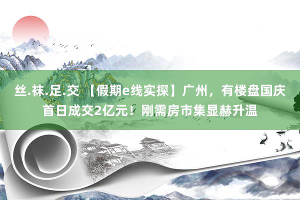 丝.袜.足.交 【假期e线实探】广州，有楼盘国庆首日成交2亿元！刚需房市集显赫升温