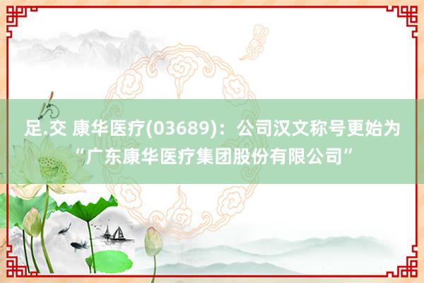 足.交 康华医疗(03689)：公司汉文称号更始为“广东康华医疗集团股份有限公司”