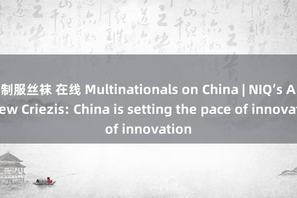 制服丝袜 在线 Multinationals on China | NIQ’s Andrew Criezis: China is setting the pace of innovation