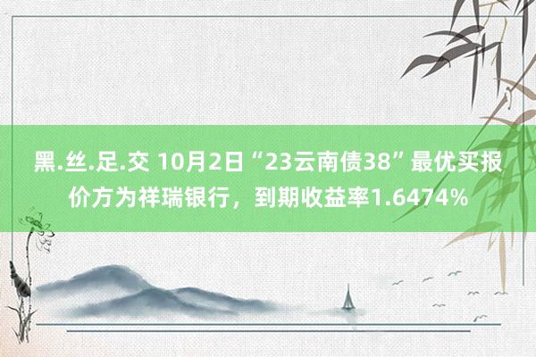 黑.丝.足.交 10月2日“23云南债38”最优买报价方为祥瑞银行，到期收益率1.6474%