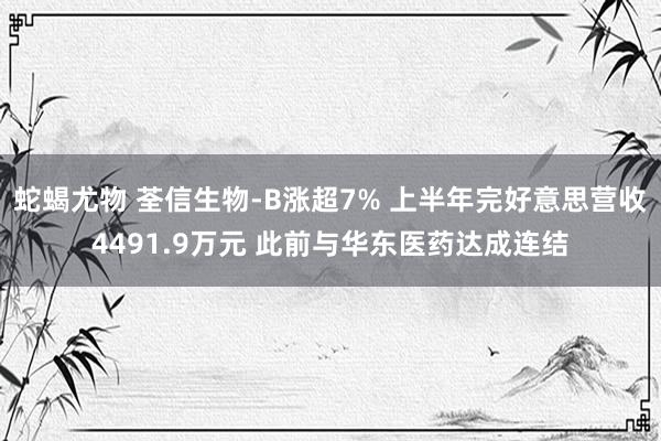 蛇蝎尤物 荃信生物-B涨超7% 上半年完好意思营收4491.9万元 此前与华东医药达成连结