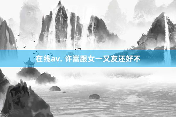 在线av. 许嵩跟女一又友还好不