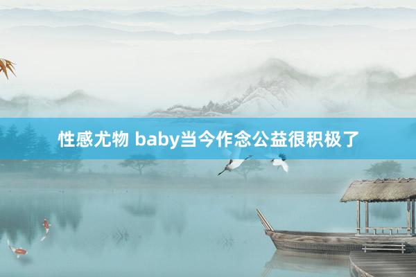 性感尤物 baby当今作念公益很积极了