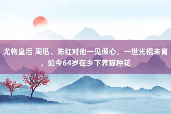 尤物皇后 周迅、陈红对他一见倾心，一世光棍未育，如今64岁在乡下养猫种花