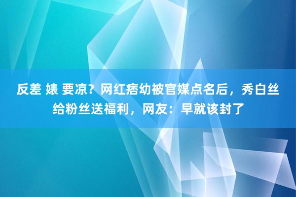 反差 婊 要凉？网红痞幼被官媒点名后，秀白丝给粉丝送福利，网友：早就该封了