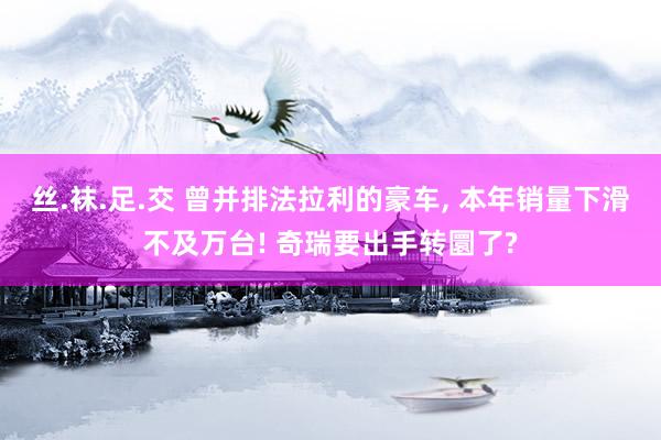 丝.袜.足.交 曾并排法拉利的豪车， 本年销量下滑不及万台! 奇瑞要出手转圜了?