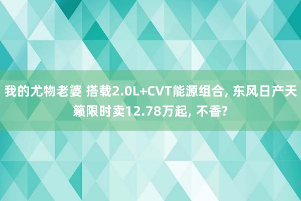 我的尤物老婆 搭载2.0L+CVT能源组合， 东风日产天籁限时卖12.78万起， 不香?