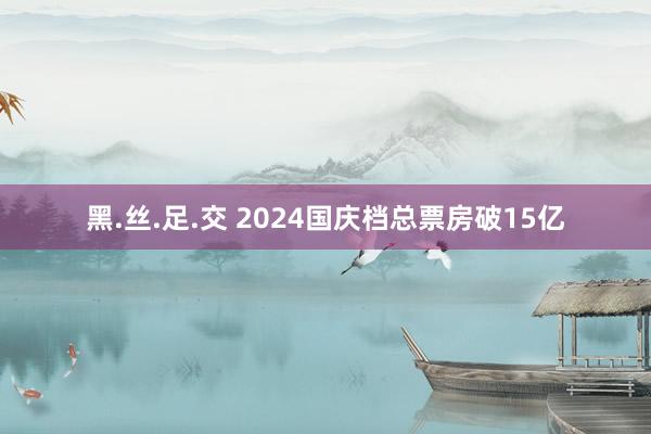 黑.丝.足.交 2024国庆档总票房破15亿