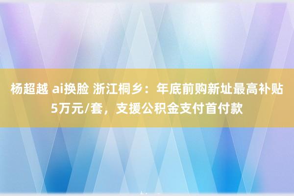 杨超越 ai换脸 浙江桐乡：年底前购新址最高补贴5万元/套，支援公积金支付首付款