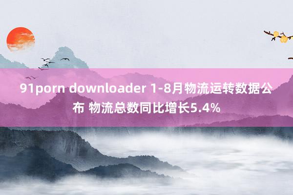 91porn downloader 1-8月物流运转数据公布 物流总数同比增长5.4%