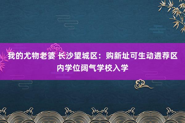 我的尤物老婆 长沙望城区：购新址可生动遴荐区内学位阔气学校入学