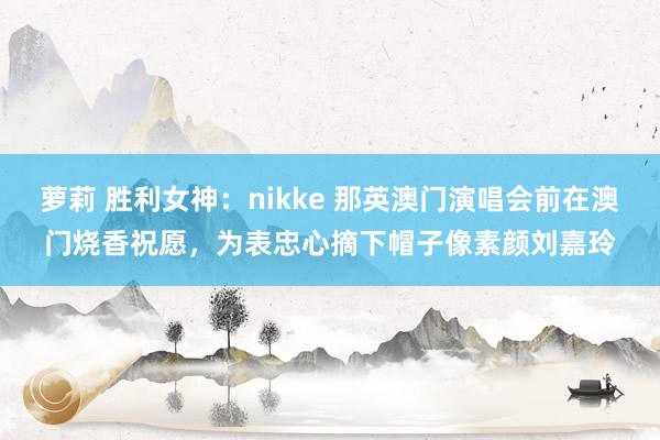 萝莉 胜利女神：nikke 那英澳门演唱会前在澳门烧香祝愿，为表忠心摘下帽子像素颜刘嘉玲