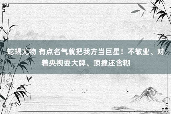 蛇蝎尤物 有点名气就把我方当巨星！不敬业、对着央视耍大牌、顶撞还含糊