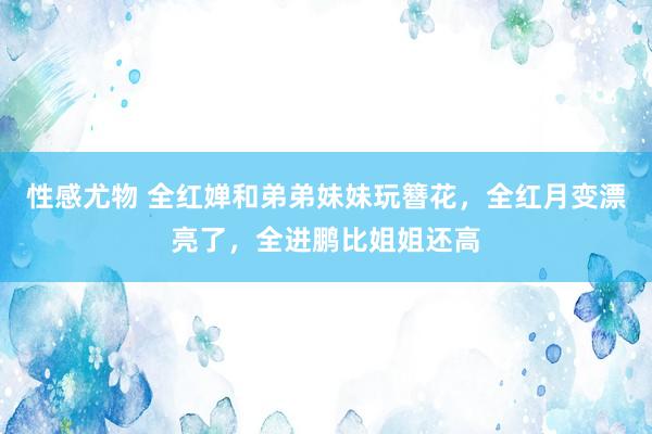 性感尤物 全红婵和弟弟妹妹玩簪花，全红月变漂亮了，全进鹏比姐姐还高