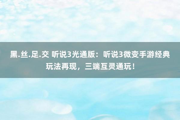 黑.丝.足.交 听说3光通版：听说3微变手游经典玩法再现，三端互灵通玩！