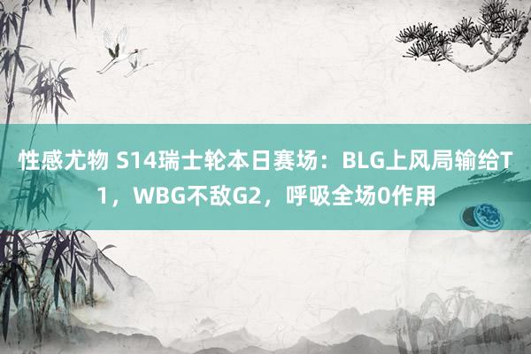 性感尤物 S14瑞士轮本日赛场：BLG上风局输给T1，WBG不敌G2，呼吸全场0作用