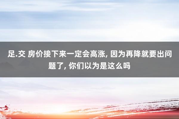 足.交 房价接下来一定会高涨， 因为再降就要出问题了， 你们以为是这么吗