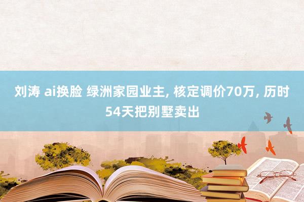 刘涛 ai换脸 绿洲家园业主， 核定调价70万， 历时54天把别墅卖出