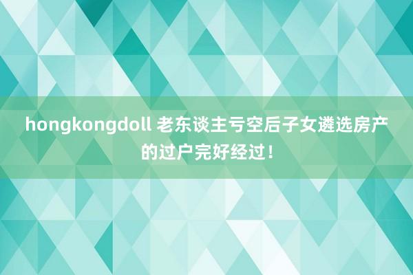 hongkongdoll 老东谈主亏空后子女遴选房产的过户完好经过！