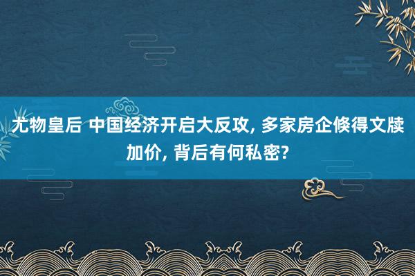 尤物皇后 中国经济开启大反攻， 多家房企倏得文牍加价， 背后有何私密?