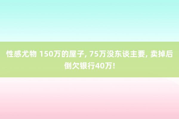 性感尤物 150万的屋子， 75万没东谈主要， 卖掉后倒欠银行40万!