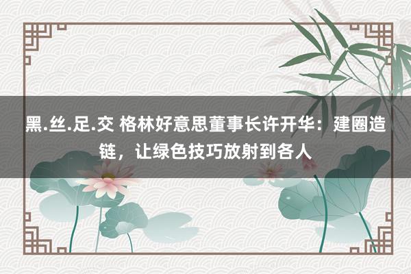 黑.丝.足.交 格林好意思董事长许开华：建圈造链，让绿色技巧放射到各人