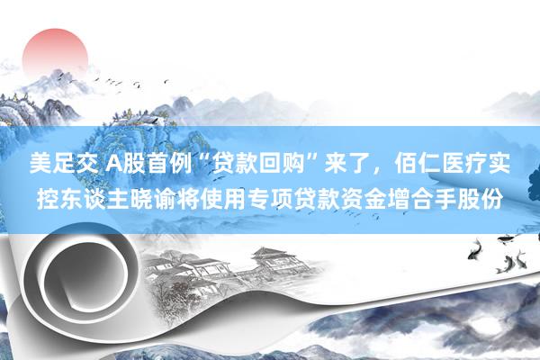 美足交 A股首例“贷款回购”来了，佰仁医疗实控东谈主晓谕将使用专项贷款资金增合手股份