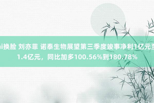 ai换脸 刘亦菲 诺泰生物展望第三季度竣事净利1亿元至1.4亿元，同比加多100.56%到180.78%