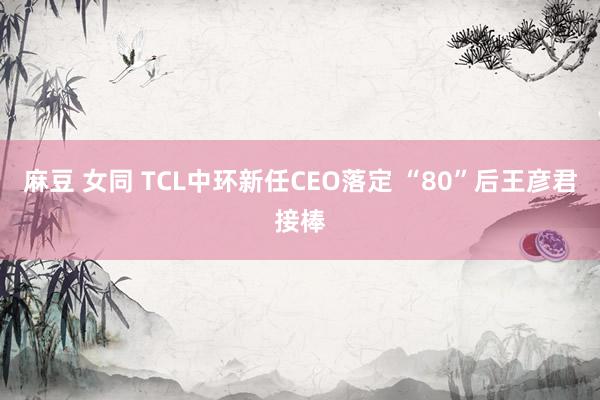 麻豆 女同 TCL中环新任CEO落定 “80”后王彦君接棒