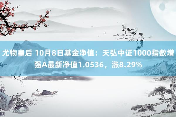 尤物皇后 10月8日基金净值：天弘中证1000指数增强A最新净值1.0536，涨8.29%