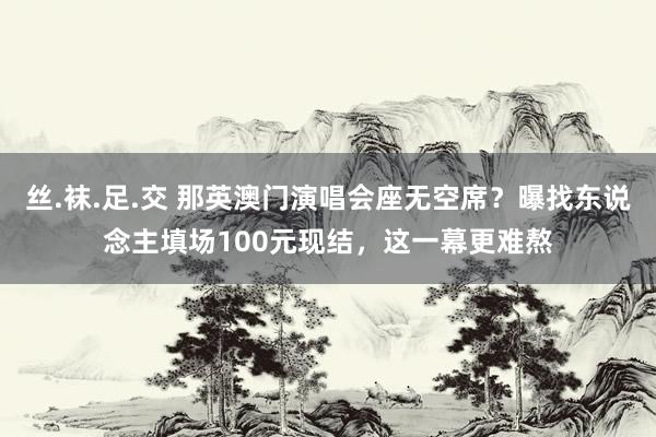 丝.袜.足.交 那英澳门演唱会座无空席？曝找东说念主填场100元现结，这一幕更难熬