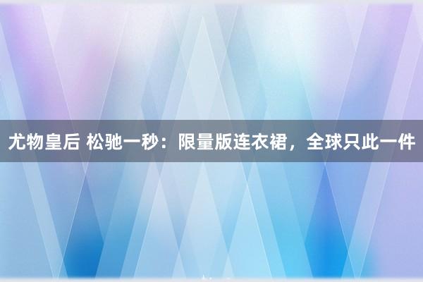 尤物皇后 松驰一秒：限量版连衣裙，全球只此一件