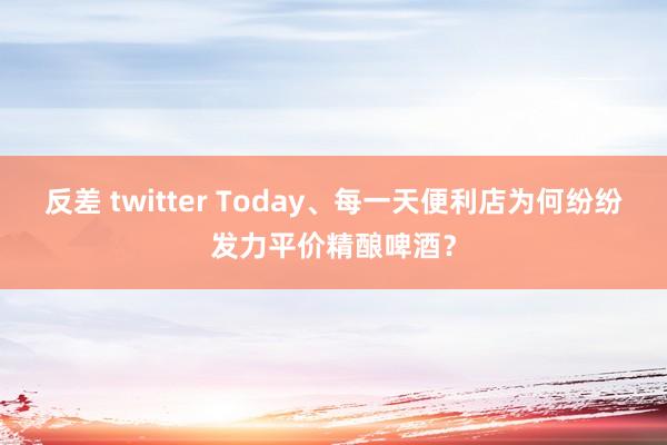 反差 twitter Today、每一天便利店为何纷纷发力平价精酿啤酒？