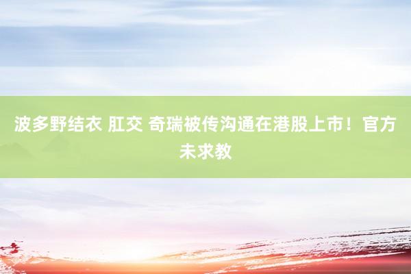 波多野结衣 肛交 奇瑞被传沟通在港股上市！官方未求教