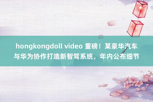 hongkongdoll video 重磅！某豪华汽车与华为协作打造新智驾系统，年内公布细节