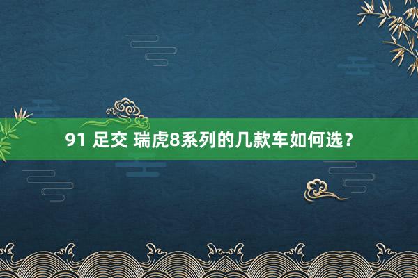 91 足交 瑞虎8系列的几款车如何选？