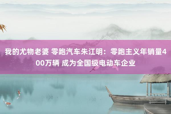 我的尤物老婆 零跑汽车朱江明：零跑主义年销量400万辆 成为全国级电动车企业