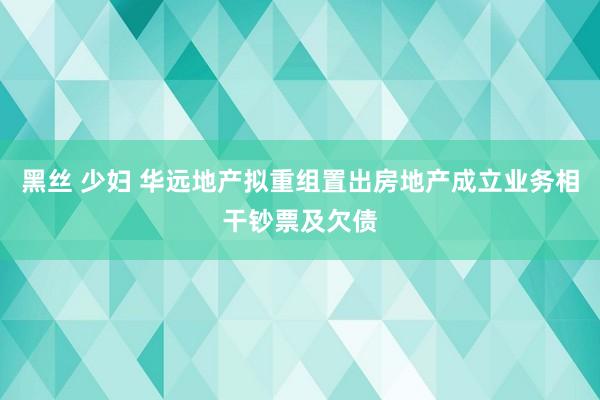 黑丝 少妇 华远地产拟重组置出房地产成立业务相干钞票及欠债