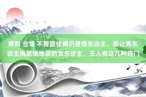 裸舞 合集 不管是佳耦仍是情东谈主，能让男东谈主捐躯塌地爱的女东谈主，王人有这几种窍门