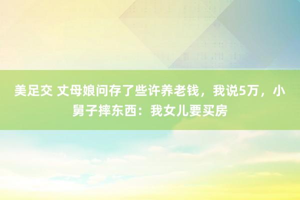 美足交 丈母娘问存了些许养老钱，我说5万，小舅子摔东西：我女儿要买房