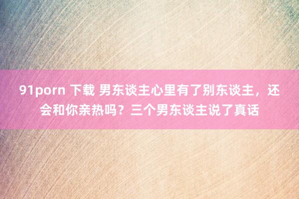 91porn 下载 男东谈主心里有了别东谈主，还会和你亲热吗？三个男东谈主说了真话