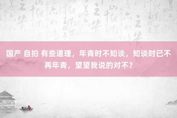 国产 自拍 有些道理，年青时不知谈，知谈时已不再年青，望望我说的对不？