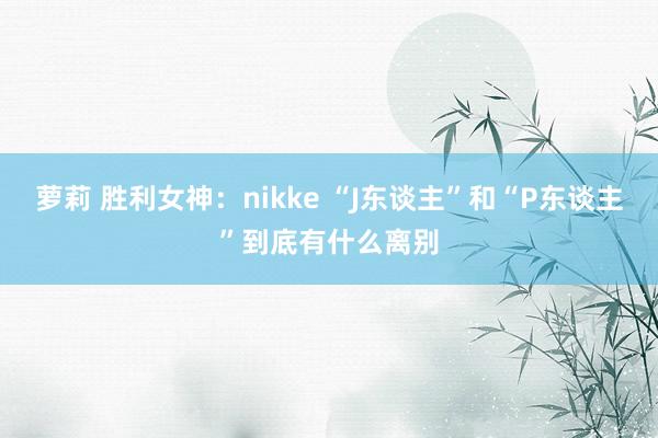 萝莉 胜利女神：nikke “J东谈主”和“P东谈主”到底有什么离别