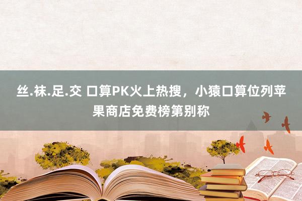 丝.袜.足.交 口算PK火上热搜，小猿口算位列苹果商店免费榜第别称